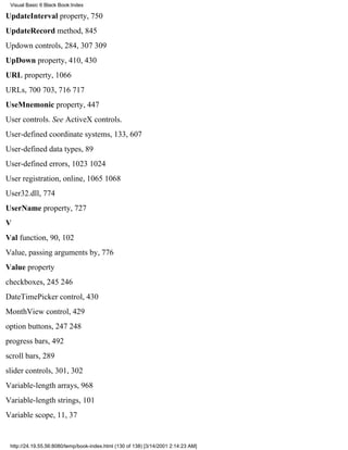 Visual Basic 6 Black Book:Index

UpdateInterval property, 750
UpdateRecord method, 845
Updown controls, 284, 307309
UpDown property, 410, 430
URL property, 1066
URLs, 700703, 716717
UseMnemonic property, 447
User controls. See ActiveX controls.
User-defined coordinate systems, 133, 607
User-defined data types, 89
User-defined errors, 10231024
User registration, online, 10651068
User32.dll, 774
UserName property, 727
V
Val function, 90, 102
Value, passing arguments by, 776
Value property
checkboxes, 245246
DateTimePicker control, 430
MonthView control, 429
option buttons, 247248
progress bars, 492
scroll bars, 289
slider controls, 301, 302
Variable-length arrays, 968
Variable-length strings, 101
Variable scope, 11, 37


 http://24.19.55.56:8080/temp/book-index.html (130 of 138) [3/14/2001 2:14:23 AM]
 
