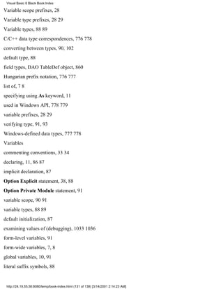 Visual Basic 6 Black Book:Index

Variable scope prefixes, 28
Variable type prefixes, 2829
Variable types, 8889
C/C++ data type correspondences, 776778
converting between types, 90, 102
default type, 88
field types, DAO TableDef object, 860
Hungarian prefix notation, 776777
list of, 78
specifying using As keyword, 11
used in Windows API, 778779
variable prefixes, 2829
verifying type, 91, 93
Windows-defined data types, 777778
Variables
commenting conventions, 3334
declaring, 11, 8687
implicit declaration, 87
Option Explicit statement, 38, 88
Option Private Module statement, 91
variable scope, 9091
variable types, 8889
default initialization, 87
examining values of (debugging), 10331036
form-level variables, 91
form-wide variables, 7, 8
global variables, 10, 91
literal suffix symbols, 88


 http://24.19.55.56:8080/temp/book-index.html (131 of 138) [3/14/2001 2:14:23 AM]
 