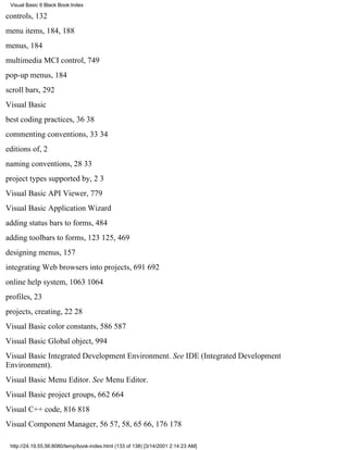 Visual Basic 6 Black Book:Index

controls, 132
menu items, 184, 188
menus, 184
multimedia MCI control, 749
pop-up menus, 184
scroll bars, 292
Visual Basic
best coding practices, 3638
commenting conventions, 3334
editions of, 2
naming conventions, 2833
project types supported by, 23
Visual Basic API Viewer, 779
Visual Basic Application Wizard
adding status bars to forms, 484
adding toolbars to forms, 123125, 469
designing menus, 157
integrating Web browsers into projects, 691692
online help system, 10631064
profiles, 23
projects, creating, 2228
Visual Basic color constants, 586587
Visual Basic Global object, 994
Visual Basic Integrated Development Environment. See IDE (Integrated Development
Environment).
Visual Basic Menu Editor. See Menu Editor.
Visual Basic project groups, 662664
Visual C++ code, 816818
Visual Component Manager, 5657, 58, 6566, 176178

 http://24.19.55.56:8080/temp/book-index.html (133 of 138) [3/14/2001 2:14:23 AM]
 
