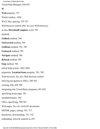 Visual Basic 6 Black Book:Index

Visual Data Manager, 830833
W
Wait property, 771
Watch window, 1034
WAV files, playing, 755757
Web browser control, 696. See also Web browsers.
events, DownloadComplete event, 701
methods
GoBack method, 704
GoForward method, 704
GoHome method, 701, 705
GoSearch method, 705
Navigate method, 700
Refresh method, 705
Stop method, 705
online help system, 10631064
properties, LocationName property, 701, 705
Web browsers. See also Web browser control.
allowing navigation to URLs, 700703
creating, 696, 699700
integrating into Visual Basic programs, 691692
specifying home page, 701
standard buttons, 705
URLs, specifying, 700703
Web pages. See also ActiveX documents.
DHTML pages, testing, 707, 717
directories, downloading, 731, 732
embedding ActiveX controls in, 657


 http://24.19.55.56:8080/temp/book-index.html (134 of 138) [3/14/2001 2:14:23 AM]
 
