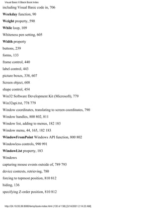Visual Basic 6 Black Book:Index

including Visual Basic code in, 706
Weekday function, 90
Weight property, 590
While loop, 109
Whiteness pen setting, 605
Width property
buttons, 239
forms, 133
frame control, 440
label control, 443
picture boxes, 338, 607
Screen object, 608
shape control, 454
Win32 Software Development Kit (Microsoft), 779
Win32api.txt, 778779
Window coordinates, translating to screen coordinates, 790
Window handles, 800802, 811
Window list, adding to menus, 182183
Window menu, 44, 165, 182183
WindowFromPoint Windows API function, 800802
Windowless controls, 990991
WindowList property, 183
Windows
capturing mouse events outside of, 789793
device contexts, retrieving, 780
forcing to topmost position, 810812
hiding, 136
specifying Z-order position, 810812


 http://24.19.55.56:8080/temp/book-index.html (135 of 138) [3/14/2001 2:14:23 AM]
 