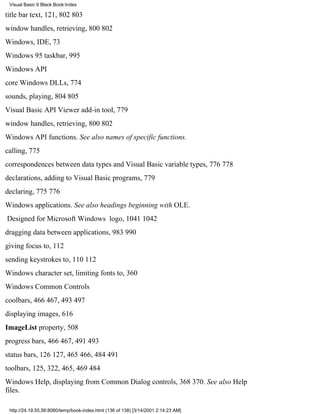 Visual Basic 6 Black Book:Index

title bar text, 121, 802803
window handles, retrieving, 800802
Windows, IDE, 73
Windows 95 taskbar, 995
Windows API
core Windows DLLs, 774
sounds, playing, 804805
Visual Basic API Viewer add-in tool, 779
window handles, retrieving, 800802
Windows API functions. See also names of specific functions.
calling, 775
correspondences between data types and Visual Basic variable types, 776778
declarations, adding to Visual Basic programs, 779
declaring, 775776
Windows applications. See also headings beginning with OLE.
Designed for Microsoft Windows logo, 10411042
dragging data between applications, 983990
giving focus to, 112
sending keystrokes to, 110112
Windows character set, limiting fonts to, 360
Windows Common Controls
coolbars, 466467, 493497
displaying images, 616
ImageList property, 508
progress bars, 466467, 491493
status bars, 126127, 465466, 484491
toolbars, 125, 322, 465, 469484
Windows Help, displaying from Common Dialog controls, 368370. See also Help
files.

 http://24.19.55.56:8080/temp/book-index.html (136 of 138) [3/14/2001 2:14:23 AM]
 