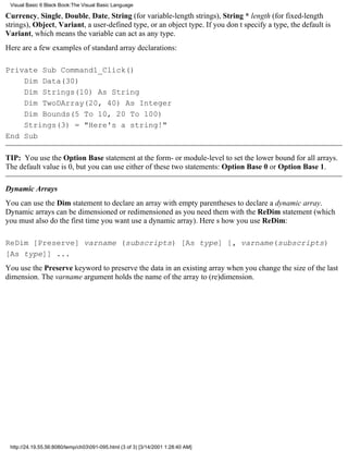 Visual Basic 6 Black Book:The Visual Basic Language

Currency, Single, Double, Date, String (for variable-length strings), String * length (for fixed-length
strings), Object, Variant, a user-defined type, or an object type. If you dont specify a type, the default is
Variant, which means the variable can act as any type.
Here are a few examples of standard array declarations:

Private Sub Command1_Click()
    Dim Data(30)
    Dim Strings(10) As String
    Dim TwoDArray(20, 40) As Integer
    Dim Bounds(5 To 10, 20 To 100)
    Strings(3) = "Here's a string!"
End Sub

TIP: You use the Option Base statement at the form- or module-level to set the lower bound for all arrays.
The default value is 0, but you can use either of these two statements: Option Base 0 or Option Base 1.

Dynamic Arrays
You can use the Dim statement to declare an array with empty parentheses to declare a dynamic array.
Dynamic arrays can be dimensioned or redimensioned as you need them with the ReDim statement (which
you must also do the first time you want use a dynamic array). Heres how you use ReDim:

ReDim [Preserve] varname (subscripts) [As type] [, varname(subscripts)
[As type]] ...
You use the Preserve keyword to preserve the data in an existing array when you change the size of the last
dimension. The varname argument holds the name of the array to (re)dimension.




 http://24.19.55.56:8080/temp/ch03091-095.html (3 of 3) [3/14/2001 1:28:40 AM]
 