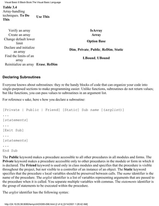 Visual Basic 6 Black Book:The Visual Basic Language

Table 3.4
Array-handling
techniques. To Do             Use This
This


   Verify an array                                                                IsArray
   Create an array                                                                 Array
 Change default lower
                                                                              Option Base
         limit
 Declare and initialize
                                                             Dim, Private, Public, ReDim, Static
       an array
 Find the limits of an
                                                                          LBound, UBound
         array
 Reinitialize an array Erase, ReDim


Declaring Subroutines

Everyone knows about subroutines: theyre the handy blocks of code that can organize your code into
single-purposed sections to make programming easier. Unlike functions, subroutines do not return values;
but like functions, you can pass values to subroutines in an argument list.
For references sake, heres how you declare a subroutine:

[Private | Public | Friend] [Static] Sub name [(arglist)]
...
[statements]
...
[Exit Sub]
...
[statements]
...
End Sub
The Public keyword makes a procedure accessible to all other procedures in all modules and forms. The
Private keyword makes a procedure accessible only to other procedures in the module or form in which it
is declared. The Friend keyword is used only in class modules and specifies that the procedure is visible
throughout the project, but not visible to a controller of an instance of an object. The Static keyword
specifies that the procedures local variables should be preserved between calls. The name identifier is the
name of the procedure. The arglist identifier is a list of variables representing arguments that are passed to
the procedure when it is called. You separate multiple variables with commas. The statements identifier is
the group of statements to be executed within the procedure.
The arglist identifier has the following syntax:


 http://24.19.55.56:8080/temp/ch03095-096.html (2 of 4) [3/14/2001 1:28:42 AM]
 