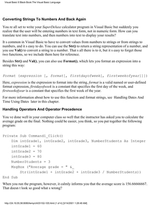 Visual Basic 6 Black Book:The Visual Basic Language




Converting Strings To Numbers And Back Again

Youre all set to write your SuperDeluxe calculator program in Visual Basicbut suddenly you
realize that the user will be entering numbers in text form, not in numeric form. How can you
translate text into numbers, and then numbers into text to display your results?
Its common in Visual Basic to have to convert values from numbers to strings or from strings to
numbers, and its easy to do. You can use the Str() to return a string representation of a number, and
you use Val() to convert a string to a number. Thats all there is to it, but its easy to forget those
two functions, so we include them here for reference.
Besides Str() and Val(), you can also use Format(), which lets you format an expression into a
string this way:

Format (expression [, format[, firstdayofweek[, firstweekofyear]]])
Here, expression is the expression to format into the string, format is a valid named or user-defined
format expression, firstdayofweek is a constant that specifies the first day of the week, and
firstweekofyear is a constant that specifies the first week of the year.
For more information about how to use this function and format strings, see Handling Dates And
Time Using Dates later in this chapter.

Handling Operators And Operator Precedence

Youve done well in your computer classso well that the instructor has asked you to calculate the
average grade on the final. Nothing could be easier, you think, so you put together the following
program:

Private Sub Command1_Click()
    Dim intGrade1, intGrade2, intGrade3, NumberStudents As Integer
    intGrade1 = 60
    intGrade2 = 70
    intGrade3 = 80
    NumberStudents = 3
    MsgBox ("Average grade = " &_
        Str(intGrade1 + intGrade2 + intGrade3 / NumberStudents))
End Sub
When you run the program, however, it calmly informs you that the average score is 156.66666667.
That doesnt look so goodwhats wrong?



 http://24.19.55.56:8080/temp/ch03102-105.html (1 of 4) [3/14/2001 1:28:48 AM]
 