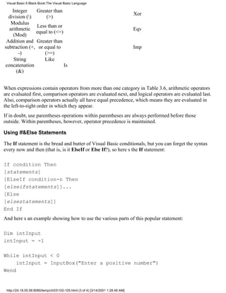 Visual Basic 6 Black Book:The Visual Basic Language

    Integer     Greater than
                                                                                  Xor
  division ()      (>)
   Modulus
                Less than or
  arithmetic                                                                      Eqv
               equal to (<=)
    (Mod)
 Addition and Greater than
subtraction (+, or equal to                                                       Imp
       -)          (>=)
     String        Like
concatenation                Is
      (&)


When expressions contain operators from more than one category in Table 3.6, arithmetic operators
are evaluated first, comparison operators are evaluated next, and logical operators are evaluated last.
Also, comparison operators actually all have equal precedence, which means they are evaluated in
the left-to-right order in which they appear.
If in doubt, use parenthesesoperations within parentheses are always performed before those
outside. Within parentheses, however, operator precedence is maintained.

Using If&Else Statements

The If statement is the bread and butter of Visual Basic conditionals, but you can forget the syntax
every now and then (that is, is it ElseIf or Else If?), so heres the If statement:

If condition Then
[statements]
[ElseIf condition-n Then
[elseifstatements]]...
[Else
[elsestatements]]
End If
And heres an example showing how to use the various parts of this popular statement:

Dim intInput
intInput = -1

While intInput < 0
     intInput = InputBox("Enter a positive number")
Wend


 http://24.19.55.56:8080/temp/ch03102-105.html (3 of 4) [3/14/2001 1:28:48 AM]
 
