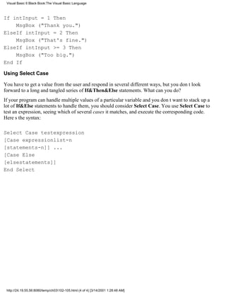 Visual Basic 6 Black Book:The Visual Basic Language



If intInput = 1 Then
    MsgBox ("Thank you.")
ElseIf intInput = 2 Then
    MsgBox ("That's fine.")
ElseIf intInput >= 3 Then
    MsgBox ("Too big.")
End If

Using Select Case

You have to get a value from the user and respond in several different ways, but you dont look
forward to a long and tangled series of If&Then&Else statements. What can you do?
If your program can handle multiple values of a particular variable and you dont want to stack up a
lot of If&Else statements to handle them, you should consider Select Case. You use Select Case to
test an expression, seeing which of several cases it matches, and execute the corresponding code.
Heres the syntax:

Select Case testexpression
[Case expressionlist-n
[statements-n]] ...
[Case Else
[elsestatements]]
End Select




 http://24.19.55.56:8080/temp/ch03102-105.html (4 of 4) [3/14/2001 1:28:48 AM]
 