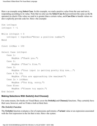 Visual Basic 6 Black Book:The Visual Basic Language




Heres an example using Select Case. In this example, we read a positive value from the user and test it,
responding according to its value. Note that we also use the Select Case Is keyword (not the same as the Is
operator) to check if the value we read in is greater than a certain value, and Case Else to handle values we
dont explicitly provide code for. Heres the example:

Dim intInput
intInput = -1

While intInput < 0
     intInput = InputBox("Enter a positive number")
Wend

Const intMax = 100

Select Case intInput
    Case 1:
        MsgBox ("Thank you.")
    Case 2:
        MsgBox ("That's fine.")
    Case 3:
        MsgBox ("Your input is getting pretty big now...")
    Case 4 To 10:
        MsgBox ("You are approaching the maximum!")
    Case Is > intMax:
        MsgBox ("Too big, sorry.")
    Case Else:
        MsgBox ("Please try again.")
End Select

Making Selections With Switch() And Choose()

For some reason, few books on Visual Basic cover the Switch() and Choose() functions. They certainly have
their uses, however, and well take a look at them here.
The Switch() Function
The Switch() function evaluates a list of expressions and returns a Variant value or an expression associated
with the first expression in the list that is true. Heres the syntax:




 http://24.19.55.56:8080/temp/ch03105-109.html (1 of 5) [3/14/2001 1:28:51 AM]
 
