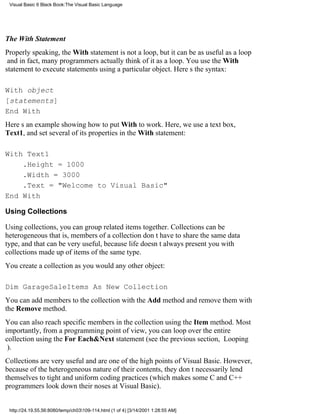 Visual Basic 6 Black Book:The Visual Basic Language




The With Statement
Properly speaking, the With statement is not a loop, but it can be as useful as a loop
and in fact, many programmers actually think of it as a loop. You use the With
statement to execute statements using a particular object. Heres the syntax:

With object
[statements]
End With
Heres an example showing how to put With to work. Here, we use a text box,
Text1, and set several of its properties in the With statement:

With Text1
    .Height = 1000
    .Width = 3000
    .Text = "Welcome to Visual Basic"
End With

Using Collections

Using collections, you can group related items together. Collections can be
heterogeneousthat is, members of a collection dont have to share the same data
type, and that can be very useful, because life doesnt always present you with
collections made up of items of the same type.
You create a collection as you would any other object:

Dim GarageSaleItems As New Collection
You can add members to the collection with the Add method and remove them with
the Remove method.
You can also reach specific members in the collection using the Item method. Most
importantly, from a programming point of view, you can loop over the entire
collection using the For Each&Next statement (see the previous section, Looping
).
Collections are very useful and are one of the high points of Visual Basic. However,
because of the heterogeneous nature of their contents, they dont necessarily lend
themselves to tight and uniform coding practices (which makes some C and C++
programmers look down their noses at Visual Basic).


 http://24.19.55.56:8080/temp/ch03109-114.html (1 of 4) [3/14/2001 1:28:55 AM]
 