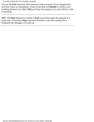 Visual Basic 6 Black Book:The Visual Basic Language

You use the End statement. This statement stops execution of your programbut
note that it does so immediately, which means that no Unload() or similar event
handling functions are called. End just brings the program to an end, which is what
it should do.

TIP: The Stop statement is similar to End, except that it puts the program in a
break state. Executing a Stop statement, therefore, is just like running into a
breakpointthe debugger will come up.




 http://24.19.55.56:8080/temp/ch03116-116.html (2 of 2) [3/14/2001 1:28:59 AM]
 