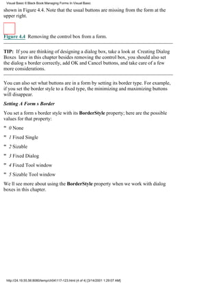 Visual Basic 6 Black Book:Managing Forms In Visual Basic

shown in Figure 4.4. Note that the usual buttons are missing from the form at the
upper right.



Figure 4.4 Removing the control box from a form.


TIP: If you are thinking of designing a dialog box, take a look at Creating Dialog
Boxes later in this chapterbesides removing the control box, you should also set
the dialogs border correctly, add OK and Cancel buttons, and take care of a few
more considerations.

You can also set what buttons are in a form by setting its border type. For example,
if you set the border style to a fixed type, the minimizing and maximizing buttons
will disappear.
Setting A Forms Border
You set a forms border style with its BorderStyle property; here are the possible
values for that property:
" 0 None
" 1 Fixed Single
" 2 Sizable
" 3 Fixed Dialog
" 4 Fixed Tool window
" 5 Sizable Tool window
Well see more about using the BorderStyle property when we work with dialog
boxes in this chapter.




 http://24.19.55.56:8080/temp/ch04117-123.html (4 of 4) [3/14/2001 1:29:07 AM]
 