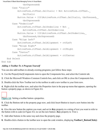 Visual Basic 6 Black Book:Managing Forms In Visual Basic

                tbrUnpressed)
        Case "Italic"
            ActiveForm.rtfText.SelItalic = Not ActiveForm.rtfText._
                SelItalic
            Button.Value = IIf(ActiveForm.rtfText.SelItalic, tbrPressed,_
                tbrUnpressed)
        Case "Underline"
            ActiveForm.rtfText.SelUnderline = Not _
                ActiveForm.rtfText.SelUnderline
            Button.Value = IIf(ActiveForm.rtfText.SelUnderline,_
                tbrPressed,tbrUnpressed)
        Case "Align Left"
            ActiveForm.rtfText.SelAlignment = rtfLeft
        Case "Align Right"
            ActiveForm.rtfText.SelAlignment = rtfRight
        Case "Center"
            ActiveForm.rtfText.SelAlignment = rtfCenter
    End Select
End Sub
Adding A Toolbar To A Program Yourself
You can also add toolbars to already-existing programs; just follow these steps:
1. Use the Project[vbar]Components item to open the Components box, and select the Controls tab.
2. Click the Microsoft Windows Common Controls box, and click on OK to close the Components box.
3. Double-click the New Toolbar tool in the toolbox to add a new toolbar to your form now.
4. Right-click the toolbar now, and select the Properties item in the pop-up menu that appears, opening the
buttons property page, as shown in Figure 4.6.



Figure 4.6 Setting a toolbar buttons properties.
5. Click the Buttons tab in the property page now, and click Insert Button to insert a new button into the
toolbar.
6. Give the new button the caption you want, and set its Key property to a string of text you want to refer to
the button with in code (in Figure 4.6, we set the new buttons Key property to First).
7. Add other buttons in the same way and close the property page.
8. Double-click a button in the toolbar now to open the code window, displaying Toolbar1_ButtonClick():


 http://24.19.55.56:8080/temp/ch04123-126.html (2 of 3) [3/14/2001 1:29:20 AM]
 