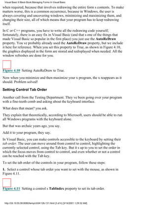 Visual Basic 6 Black Book:Managing Forms In Visual Basic

when required, because that involves redrawing the entire forms contents. To make
matters worse, this is a common occurrence, because in Windows, the user is
always covering and uncovering windows, minimizing and maximizing them, and
changing their size, all of which means that your program has to keep redrawing
itself.
In C or C++ programs, you have to write all the redrawing code yourself;
fortunately, there is an easy fix in Visual Basic (and thats one of the things that
made Visual Basic so popular in the first place)you just use the AutoReDraw
property. Youve probably already used the AutoReDraw property, but we include
it here for reference. When you set this property to True, as shown in Figure 4.10,
the graphics displayed in the form are stored and redisplayed when needed. All the
window refreshes are done for you.



Figure 4.10 Setting AutoReDraw to True.

Now when you minimize and then maximize your x program, the x reappears as it
should. Problem solved!

Setting Control Tab Order

Another call from the Testing Department. Theyve been going over your program
with a fine-tooth comb and asking about the keyboard interface.
What does that mean? you ask.
They explain that theoretically, according to Microsoft, users should be able to run
all Windows programs with the keyboard alone.
But that was archaic years ago, you say.
Add it to your program, they say.
In Visual Basic, you can make controls accessible to the keyboard by setting their
tab order. The user can move around from control to control, highlighting the
currently selected control, using the Tab key. But its up to you to set the order in
which the focus moves from control to control, and even whether or not a control
can be reached with the Tab key.
To set the tab order of the controls in your program, follow these steps:
1. Select a control whose tab order you want to set with the mouse, as shown in
Figure 4.11.



Figure 4.11 Setting a controls TabIndex property to set its tab order.


 http://24.19.55.56:8080/temp/ch04126-131.html (3 of 4) [3/14/2001 1:29:32 AM]
 