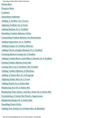 Visual Basic 6 Black Book:Table of Contents

Status Bars

Progress Bars

Coolbars

Immediate Solutions

Adding A Toolbar To A Form

Aligning Toolbars In A Form

Adding Buttons To A Toolbar

Handling Toolbar Buttons Clicks

Connecting Toolbar Buttons To Menu Items

Adding Separators To A Toolbar

Adding Images To Toolbar Buttons

Adding Check (Toggle) Buttons To A Toolbar

Creating Button Groups In A Toolbar

Adding Combo Boxes And Other Controls To A Toolbar

Setting Toolbar Button Tool Tips

Letting The User Customize The Toolbar

Adding Toolbar Buttons At Runtime

Adding A Status Bar To A Program
Aligning Status Bars In A Form

Adding Panels To A Status Bar

Displaying Text In A Status Bar

Displaying Time, Dates, And Key States In A Status Bar

Customizing A Status Bar Panels Appearance

Displaying Images In A Status Bar

Handling Panel Clicks
Adding New Panels To A Status Bar At Runtime


 http://24.19.55.56:8080/temp/ (16 of 35) [3/14/2001 1:24:09 AM]
 