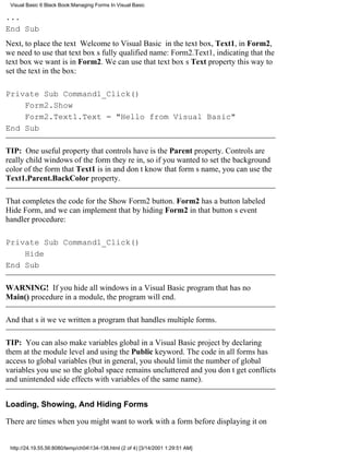Visual Basic 6 Black Book:Managing Forms In Visual Basic

...
End Sub
Next, to place the text Welcome to Visual Basic in the text box, Text1, in Form2,
we need to use that text boxs fully qualified name: Form2.Text1, indicating that the
text box we want is in Form2. We can use that text boxs Text property this way to
set the text in the box:

Private Sub Command1_Click()
    Form2.Show
    Form2.Text1.Text = "Hello from Visual Basic"
End Sub

TIP: One useful property that controls have is the Parent property. Controls are
really child windows of the form theyre in, so if you wanted to set the background
color of the form that Text1 is in and dont know that forms name, you can use the
Text1.Parent.BackColor property.

That completes the code for the Show Form2 button. Form2 has a button labeled
Hide Form, and we can implement that by hiding Form2 in that buttons event
handler procedure:

Private Sub Command1_Click()
    Hide
End Sub

WARNING! If you hide all windows in a Visual Basic program that has no
Main() procedure in a module, the program will end.

And thats itweve written a program that handles multiple forms.

TIP: You can also make variables global in a Visual Basic project by declaring
them at the module level and using the Public keyword. The code in all forms has
access to global variables (but in general, you should limit the number of global
variables you use so the global space remains uncluttered and you dont get conflicts
and unintended side effects with variables of the same name).


Loading, Showing, And Hiding Forms

There are times when you might want to work with a form before displaying it on


 http://24.19.55.56:8080/temp/ch04134-138.html (2 of 4) [3/14/2001 1:29:51 AM]
 