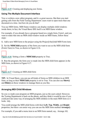 Visual Basic 6 Black Book:Managing Forms In Visual Basic




Figure 4.15 Creating and displaying new forms.

Using The Multiple Document Interface

Youve written a new editor program, and its a great success. But then you start
getting calls from the Field Testing Department: users want to open more than one
document at a time. Just how do you do that?
You use MDI forms. MDI frame windows can display multiple child windows
inside them; in fact, the Visual Basic IDE itself is an MDI frame window.
For example, if you already have a program based on a single form, Form1, and you
want to make that into an MDI child window inside an MDI frame, follow these
steps:
1. Add a new MDI form to the project using the Project[vbar]Add MDI Form item.
2. Set the MDIChild property of the form you want to use as the MDI child form
(Form1 here) to True, as shown in Figure 4.16.



Figure 4.16 Setting a forms MDIChild property to True.

3. Run the program; the form youve made into the MDI child form appears in the
MDI form, as shown in Figure 4.17.



Figure 4.17 Creating an MDI child form


TIP: In Visual Basic, you can use all kinds of forms as MDI children in an MDI
form, as long as their MDIChild property is set to True. You can also use Show()
and Hide() on those windows to manage them as you like.


Arranging MDI Child Windows

So youve made your program an MDI program, just as the users asked. However,
the Testing Department is back on the phone, and they think it would be nice if you
could provide some way of arranging the MDI children in the main MDI form so it
looks tidy.
You could arrange the MDI child forms with their Left, Top, Width, and Height
properties, but theres an easier wayyou can use the MDI form method Arrange().
For example, if you add a menu item to an MDI form named, say, Arrange All,

 http://24.19.55.56:8080/temp/ch04138-142.html (2 of 4) [3/14/2001 1:30:21 AM]
 