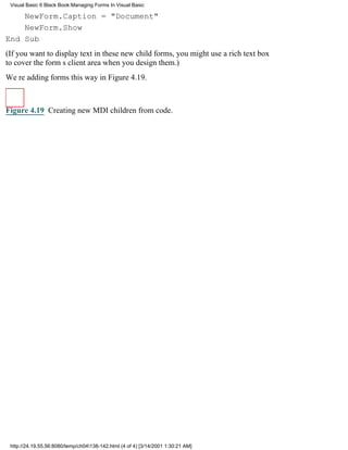 Visual Basic 6 Black Book:Managing Forms In Visual Basic

    NewForm.Caption = "Document"
    NewForm.Show
End Sub
(If you want to display text in these new child forms, you might use a rich text box
to cover the forms client area when you design them.)
Were adding forms this way in Figure 4.19.



Figure 4.19 Creating new MDI children from code.




 http://24.19.55.56:8080/temp/ch04138-142.html (4 of 4) [3/14/2001 1:30:21 AM]
 