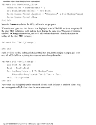 Visual Basic 6 Black Book:Managing Forms In Visual Basic

Private Sub NewWindow_Click()
    NumberForms = NumberForms + 1
    Set Forms(NumberForms) = New Form1
    Forms(NumberForms).Caption = "Document" & Str(NumberForms)
    Forms(NumberForms).Show
End Sub
Now the Forms array holds the MDI children in our program.
When the user types text into the text box displayed in an MDI child, we want to update all
the other MDI children as well, making them display the same text. When you type into a
text box, a Change event occurs, and well add code to that events handler function to
update all the other MDI children:

Private Sub Text1_Change()

End Sub
Here, we store the text in the just-changed text box and, in this simple example, just loop
over all MDI children, updating them to match the changed text box:

Private Sub Text1_Change()
    Dim Text As String
    Text = Text1.Text
    For intLoopIndex = 1 To NumberForms
        Forms(intLoopIndex).Text1.Text = Text
    Next intLoopIndex
End Sub
Now when you change the text in one child, the text in all children is updated. In this way,
we can support multiple views into the same document.




 http://24.19.55.56:8080/temp/ch04142-145.html (3 of 3) [3/14/2001 1:30:27 AM]
 