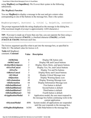 Visual Basic 6 Black Book:Managing Forms In Visual Basic

using MsgBox() and InputBox(). Well cover their syntax in the following
subsections.
The MsgBox() Function
You use MsgBox() to display a message to the user and get a return value
corresponding to one of the buttons in the message box. Heres the syntax:

MsgBox(prompt[, buttons] [, title] [, helpfile, context])
The prompt argument holds the string displayed as the message in the dialog box.
(The maximum length of prompt is approximately 1,024 characters.)

TIP: If prompt is made up of more than one line, you can separate the lines using a
carriage return character (Chr(13) ), a linefeed character (Chr(10) ), or both
(Chr(13) & Chr(10) ) between each line.

The buttons argument specifies what to put into the message box, as specified in
Table 4.2. The default value for buttons is 0.
Table 4.2 MsgBox()
constants. Constant         Value Description

       vbOKOnly                            0             Display OK button only
      vbOKCancel                           1         Display OK and Cancel buttons
   vbAbortRetryIgnore                      2    Display Abort, Retry, and Ignore buttons
     vbYesNoCancel                         3      Display Yes, No, and Cancel buttons
         vbYesNo                           4           Display Yes and No buttons
     vbRetryCancel                         5        Display Retry and Cancel buttons
        vbCritical                        16          Display Critical Message icon
       vbQuestion                         32           Display Warning Query icon
     vbExclamation                        48          Display Warning Message icon
     vbInformation                        64       Display Information Message icon
    vbDefaultButton1                       0               First button is default
    vbDefaultButton2                     256             Second button is default
    vbDefaultButton3                     512              Third button is default
    vbDefaultButton4                     768              Fourth button is default
   vbApplicationModal                      0  Application modal; the user must respond to
                                             the message box before continuing work in the
                                                            current application.
      vbSystemModal                     4096 System modal; all applications are suspended
                                               until the user responds to the message box.
  vbMsgBoxHelpButton                   16384      Adds Help button to the message box



 http://24.19.55.56:8080/temp/ch04145-148.html (3 of 4) [3/14/2001 1:30:42 AM]
 