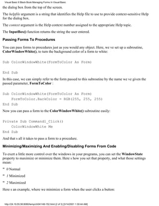 Visual Basic 6 Black Book:Managing Forms In Visual Basic

the dialog box from the top of the screen.
The helpfile argument is a string that identifies the Help file to use to provide context-sensitive Help
for the dialog box.
The context argument is the Help context number assigned to the appropriate Help topic.
The InputBox() function returns the string the user entered.

Passing Forms To Procedures

You can pass forms to procedures just as you would any object. Here, weve set up a subroutine,
ColorWindowWhite(), to turn the background color of a form to white:

Sub ColorWindowWhite(FormToColor As Form)

End Sub
In this case, we can simply refer to the form passed to this subroutine by the name weve given the
passed parameter, FormToColor :

Sub ColorWindowWhite(FormToColor As Form)
    FormToColor.BackColor = RGB(255, 255, 255)
End Sub
Now you can pass a form to the ColorWindowWhite() subroutine easily:

Private Sub Command1_Click()
    ColorWindowWhite Me
End Sub
And thats all it takes to pass a form to a procedure.

Minimizing/Maximizing And Enabling/Disabling Forms From Code

To exert a little more control over the windows in your programs, you can set the WindowState
property to maximize or minimize them. Heres how you set that property, and what those settings
mean:
" 0 Normal
" 1 Minimized
" 2 Maximized
Heres an example, where we minimize a form when the user clicks a button:


 http://24.19.55.56:8080/temp/ch04148-152.html (2 of 3) [3/14/2001 1:30:44 AM]
 