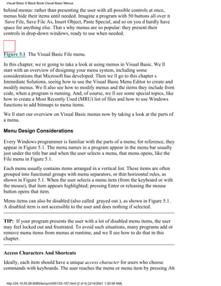 Visual Basic 6 Black Book:Visual Basic Menus

behind menus: rather than presenting the user with all possible controls at once,
menus hide their items until needed. Imagine a program with 50 buttons all over it
Save File, Save File As, Insert Object, Paste Special, and so onyoud hardly have
space for anything else. Thats why menus are so popular: they present their
controls in drop-down windows, ready to use when needed.



Figure 5.1 The Visual Basic File menu.

In this chapter, were going to take a look at using menus in Visual Basic. Well
start with an overview of designing your menu system, including some
considerations that Microsoft has developed. Then well go to this chapters
Immediate Solutions, seeing how to use the Visual Basic Menu Editor to create and
modify menus. Well also see how to modify menus and the items they include from
code, when a program is running. And, of course, well see some special topics, like
how to create a Most Recently Used (MRU) list of files and how to use Windows
functions to add bitmaps to menu items.
Well start our overview on Visual Basic menus now by taking a look at the parts of
a menu.

Menu Design Considerations

Every Windows programmer is familiar with the parts of a menu; for reference, they
appear in Figure 5.1. The menu names in a program appear in the menu barusually
just under the title barand when the user selects a menu, that menu opens, like the
File menu in Figure 5.1.
Each menu usually contains items arranged in a vertical list. These items are often
grouped into functional groups with menu separators, or thin horizontal rules, as
shown in Figure 5.1. When the user selects a menu item (from the keyboard or with
the mouse), that item appears highlighted; pressing Enter or releasing the mouse
button opens that item.
Menu items can also be disabled (also called grayed out), as shown in Figure 5.1.
A disabled item is not accessible to the user and does nothing if selected.

TIP: If your program presents the user with a lot of disabled menu items, the user
may feel locked out and frustrated. To avoid such situations, many programs add or
remove menu items from menus at runtime, and well see how to do that in this
chapter.

Access Characters And Shortcuts
Ideally, each item should have a unique access character for users who choose
commands with keyboards. The user reaches the menu or menu item by pressing Alt

 http://24.19.55.56:8080/temp/ch05153-157.html (2 of 4) [3/14/2001 1:30:58 AM]
 