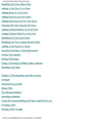 Visual Basic 6 Black Book:Table of Contents

Handling Tree View Node Clicks

Adding A List View To A Form

Adding Items To A List View

Adding Icons To List View Items

Adding Small Icons To List View Items

Selecting The View Type In List Views

Adding Column Headers To A List View

Adding Column Fields To A List View

Handling List View Item Clicks

Handling List View Column Header Clicks

Adding A Tab Strip To A Form

Inserting Tabs Into A Tab Strip Control

Setting Tab Captions

Setting Tab Images

Using A Tab Strip To Display Other Controls

Handling Tab Clicks


Chapter 17File Handling And File Controls

In Depth
Sequential Access Files

Binary Files

The FileSystemObject

Immediate Solutions

Using The Common Dialogs File Open And File Save As

Creating A File
Getting A Files Length



 http://24.19.55.56:8080/temp/ (18 of 35) [3/14/2001 1:24:09 AM]
 