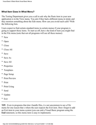 Visual Basic 6 Black Book:Visual Basic Menus




What Item Goes In What Menu?

The Testing Department gives you a call to ask why the Paste item in your new
application is in the View menu. You ask if they had a different menu in mind, and
they mention something about the Edit menu. How can you avoid such calls? With
the following lists.
Users expect to find certain standard items in certain menus if your program is
going to support those items. To start us off, heres the kind of item you might find
in the File menu (note that not all programs will use all these menus):
" New
" Open
" Close
" Close All
" Save
" Save As
" Save All
" Properties
" Templates
" Page Setup
" Print Preview
" Print
" Print Using
" Send
" Update
" Exit

TIP: Even in programs that dont handle files, its not uncommon to see a File
menu for one reasonthats where the user expects the Exit item. Dont forget to add
an Exit item to your menu system (you can end a Visual Basic program using the
End statement, so this menu item is easy to implement).



 http://24.19.55.56:8080/temp/ch05163-168.html (1 of 5) [3/14/2001 1:31:08 AM]
 