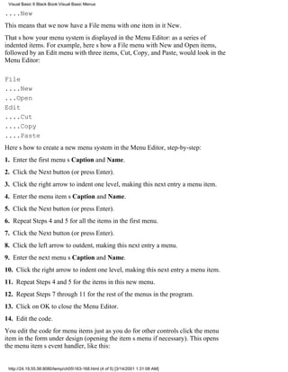 Visual Basic 6 Black Book:Visual Basic Menus

....New
This means that we now have a File menu with one item in itNew.
Thats how your menu system is displayed in the Menu Editor: as a series of
indented items. For example, heres how a File menu with New and Open items,
followed by an Edit menu with three items, Cut, Copy, and Paste, would look in the
Menu Editor:

File
....New
...Open
Edit
....Cut
....Copy
....Paste
Heres how to create a new menu system in the Menu Editor, step-by-step:
1. Enter the first menus Caption and Name.
2. Click the Next button (or press Enter).
3. Click the right arrow to indent one level, making this next entry a menu item.
4. Enter the menu items Caption and Name.
5. Click the Next button (or press Enter).
6. Repeat Steps 4 and 5 for all the items in the first menu.
7. Click the Next button (or press Enter).
8. Click the left arrow to outdent, making this next entry a menu.
9. Enter the next menus Caption and Name.
10. Click the right arrow to indent one level, making this next entry a menu item.
11. Repeat Steps 4 and 5 for the items in this new menu.
12. Repeat Steps 7 through 11 for the rest of the menus in the program.
13. Click on OK to close the Menu Editor.
14. Edit the code.
You edit the code for menu items just as you do for other controlsclick the menu
item in the form under design (opening the items menu if necessary). This opens
the menu items event handler, like this:


 http://24.19.55.56:8080/temp/ch05163-168.html (4 of 5) [3/14/2001 1:31:08 AM]
 