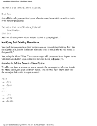 Visual Basic 6 Black Book:Visual Basic Menus



Private Sub mnuFileNew_Click()

End Sub
Just add the code you want to execute when the user chooses this menu item to the
event handler procedure:

Private Sub mnuFileNew_Click()
    LoadNewDoc
End Sub
And thats itnow youve added a menu system to your program.

Modifying And Deleting Menu Items

You think the program is perfect, but the users are complaining that they dont like
having the Save As item in the Edit menu and want to move it to the File menu. Is
that possible?
Yes, using the Menu Editor. You can rearrange, add, or remove items in your menu
with the Menu Editor, so open that tool now (as shown in Figure 5.4).
Inserting Or Deleting Items In A Menu System
To add a new item to a menu, or a new menu to the menu system, select an item in
the Menu Editor, and click the Insert button. This inserts a new, empty entry into
the menu just before the item you selected:

File
....New
....Open
...
Edit
....Cut
....Copy
....Paste




 http://24.19.55.56:8080/temp/ch05163-168.html (5 of 5) [3/14/2001 1:31:08 AM]
 