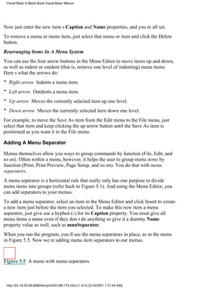 Visual Basic 6 Black Book:Visual Basic Menus




Now just enter the new items Caption and Name properties, and youre all set.
To remove a menu or menu item, just select that menu or item and click the Delete
button.
Rearranging Items In A Menu System
You can use the four arrow buttons in the Menu Editor to move items up and down,
as well as indent or outdent (that is, remove one level of indenting) menu items.
Heres what the arrows do:
" Right arrow Indents a menu item.
" Left arrow Outdents a menu item.
" Up arrow Moves the currently selected item up one level.
" Down arrow Moves the currently selected item down one level.
For example, to move the Save As item from the Edit menu to the File menu, just
select that item and keep clicking the up arrow button until the Save As item is
positioned as you want it in the File menu.

Adding A Menu Separator

Menus themselves allow you ways to group commands by function (File, Edit, and
so on). Often within a menu, however, it helps the user to group menu items by
function (Print, Print Preview, Page Setup, and so on). You do that with menu
separators.
A menu separator is a horizontal rule that really only has one purposeto divide
menu items into groups (refer back to Figure 5.1). And using the Menu Editor, you
can add separators to your menus.
To add a menu separator, select an item in the Menu Editor and click Insert to create
a new item just before the item you selected. To make this new item a menu
separator, just give use a hyphen (-) for its Caption property. You must give all
menu items a nameeven if they dont do anythingso give it a dummy Name
property value as well, such as mnuSeparator.
When you run the program, youll see the menu separators in place, as in the menu
in Figure 5.5. Now were adding menu item separators to our menus.



Figure 5.5 A menu with menu separators.



 http://24.19.55.56:8080/temp/ch05168-174.html (1 of 4) [3/14/2001 1:31:44 AM]
 
