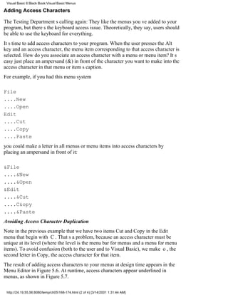 Visual Basic 6 Black Book:Visual Basic Menus

Adding Access Characters

The Testing Departments calling again: They like the menus youve added to your
program, but theres the keyboard access issue. Theoretically, they say, users should
be able to use the keyboard for everything.
Its time to add access characters to your program. When the user presses the Alt
key and an access character, the menu item corresponding to that access character is
selected. How do you associate an access character with a menu or menu item? Its
easyjust place an ampersand (&) in front of the character you want to make into the
access character in that menu or items caption.
For example, if you had this menu system

File
....New
....Open
Edit
....Cut
....Copy
....Paste
you could make a letter in all menus or menu items into access characters by
placing an ampersand in front of it:

&File
....&New
....&Open
&Edit
....&Cut
....C&opy
....&Paste
Avoiding Access Character Duplication
Note in the previous example that we have two itemsCut and Copyin the Edit
menu that begin with C. Thats a problem, because an access character must be
unique at its level (where the level is the menu bar for menus and a menu for menu
items). To avoid confusion (both to the user and to Visual Basic), we make o, the
second letter in Copy, the access character for that item.
The result of adding access characters to your menus at design time appears in the
Menu Editor in Figure 5.6. At runtime, access characters appear underlined in
menus, as shown in Figure 5.7.

 http://24.19.55.56:8080/temp/ch05168-174.html (2 of 4) [3/14/2001 1:31:44 AM]
 