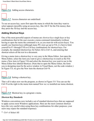 Visual Basic 6 Black Book:Visual Basic Menus




Figure 5.6 Adding access characters.



Figure 5.7 Access characters are underlined.

To use an access key, users first open the menu in which the item they want to
select appears (possibly using an access key, like Alt+F for the File menu), then
they press the Alt key and the access key.

Adding Shortcut Keys

One of the most powerful aspects of menus are shortcut keyssingle keys or key
combinations that let the user execute a menu command immediately (without
having to open the menu the command is in, as you must do with access keys). You
usually use function keys (although many PCs now go up to F16, its best to limit
yourself to F1 through F10) or Ctrl key combinations for shortcut keys. For
example, the standard shortcut key for Select All is Ctrl+A, and entering that
shortcut selects all the text in a document.
Giving a menu item a shortcut key is very easy in the Menu Editor. Just open the
Menu Editor, select the item you want to give a shortcut key to (such as the File
menus New item in Figure 5.8) and select the shortcut key you want to use in the
Menu Editor box labeled Shortcut. (Note that to open the Menu Editor, the form
youre designing must be the active window in Visual Basic, not the code window.)
In Figure 5.8, we give the New item the shortcut Ctrl+N.



Figure 5.8 Setting a shortcut key.
Thats all it takesnow run the program, as shown in Figure 5.9. You can see the
Ctrl+N at the right in the menu item named Newweve installed our menu shortcut.



Figure 5.9 Shortcut key in a programs menu.

Shortcut Key Standards
Windows conventions now include a set of standard shortcut keys that are supposed
to apply across most Windows applications. Here are the most common shortcut
keys (be very careful when using these key combinations for other purposes; your
users may expect the standard response):
" Ctrl+ASelect All


 http://24.19.55.56:8080/temp/ch05168-174.html (3 of 4) [3/14/2001 1:31:44 AM]
 