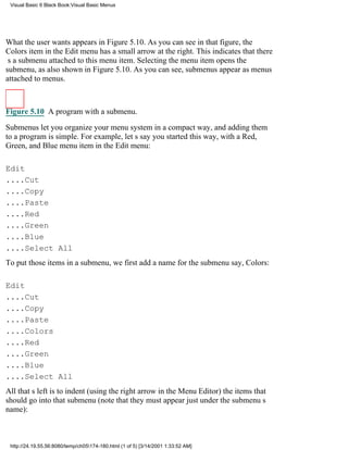 Visual Basic 6 Black Book:Visual Basic Menus




What the user wants appears in Figure 5.10. As you can see in that figure, the
Colors item in the Edit menu has a small arrow at the right. This indicates that there
s a submenu attached to this menu item. Selecting the menu item opens the
submenu, as also shown in Figure 5.10. As you can see, submenus appear as menus
attached to menus.



Figure 5.10 A program with a submenu.

Submenus let you organize your menu system in a compact way, and adding them
to a program is simple. For example, lets say you started this way, with a Red,
Green, and Blue menu item in the Edit menu:

Edit
....Cut
....Copy
....Paste
....Red
....Green
....Blue
....Select All
To put those items in a submenu, we first add a name for the submenusay, Colors:

Edit
....Cut
....Copy
....Paste
....Colors
....Red
....Green
....Blue
....Select All
All thats left is to indent (using the right arrow in the Menu Editor) the items that
should go into that submenu (note that they must appear just under the submenus
name):



 http://24.19.55.56:8080/temp/ch05174-180.html (1 of 5) [3/14/2001 1:33:52 AM]
 