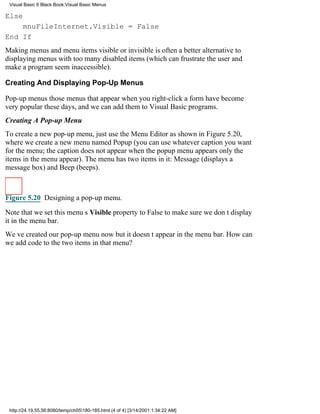 Visual Basic 6 Black Book:Visual Basic Menus

Else
    mnuFileInternet.Visible = False
End If
Making menus and menu items visible or invisible is often a better alternative to
displaying menus with too many disabled items (which can frustrate the user and
make a program seem inaccessible).

Creating And Displaying Pop-Up Menus

Pop-up menusthose menus that appear when you right-click a formhave become
very popular these days, and we can add them to Visual Basic programs.
Creating A Pop-up Menu
To create a new pop-up menu, just use the Menu Editor as shown in Figure 5.20,
where we create a new menu named Popup (you can use whatever caption you want
for the menu; the caption does not appear when the popup menu appearsonly the
items in the menu appear). The menu has two items in it: Message (displays a
message box) and Beep (beeps).



Figure 5.20 Designing a pop-up menu.

Note that we set this menus Visible property to False to make sure we dont display
it in the menu bar.
Weve created our pop-up menu nowbut it doesnt appear in the menu bar. How can
we add code to the two items in that menu?




 http://24.19.55.56:8080/temp/ch05180-185.html (4 of 4) [3/14/2001 1:34:22 AM]
 