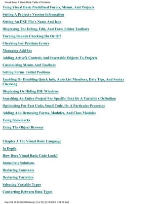 Visual Basic 6 Black Book:Table of Contents

Using Visual Basic Predefined Forms, Menus, And Projects

Setting A Projects Version Information

Setting An EXE Files Name And Icon

Displaying The Debug, Edit, And Form Editor Toolbars

Turning Bounds Checking On Or Off

Checking For Pentium Errors

Managing Add-Ins

Adding ActiveX Controls And Insertable Objects To Projects

Customizing Menus And Toolbars

Setting Forms Initial Positions

Enabling Or Disabling Quick Info, Auto List Members, Data Tips, And Syntax
Checking

Displaying Or Hiding IDE Windows

Searching An Entire Project For Specific Text Or A Variables Definition

Optimizing For Fast Code, Small Code, Or A Particular Processor

Adding And Removing Forms, Modules, And Class Modules

Using Bookmarks

Using The Object Browser


Chapter 3The Visual Basic Language

In Depth

How Does Visual Basic Code Look?

Immediate Solutions

Declaring Constants

Declaring Variables

Selecting Variable Types
Converting Between Data Types

 http://24.19.55.56:8080/temp/ (2 of 35) [3/14/2001 1:24:08 AM]
 