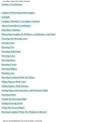 Visual Basic 6 Black Book:Table of Contents

Closing A TextStream


Chapter 18Working With Graphics

In Depth

Graphics Methods Vs. Graphics Controls

About Visual Basic Coordinates

Immediate Solutions

Redrawing Graphics In Windows: AutoRedraw And Paint

Clearing The Drawing Area

Setting Colors

Drawing Text

Working With Fonts

Drawing Lines

Drawing Boxes

Drawing Circles

Drawing Ellipses

Drawing Arcs

Drawing Freehand With The Mouse

Filling Figures With Color
Filling Figures With Patterns

Setting Figure Drawing Style And Drawing Width

Drawing Points

Setting The Drawing Mode

Setting Drawing Scales

Using The Screen Object
Resizing Graphics When The Window Is Resized



 http://24.19.55.56:8080/temp/ (20 of 35) [3/14/2001 1:24:09 AM]
 