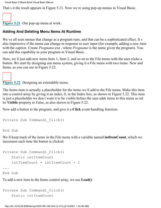 Visual Basic 6 Black Book:Visual Basic Menus

Thats itthe result appears in Figure 5.21. Now were using pop-up menus in Visual Basic.



Figure 5.21 Our pop-up menu at work.

Adding And Deleting Menu Items At Runtime

Weve all seen menus that change as a program runs, and that can be a sophisticated effect. Its
also impressive if the menu can change in response to user input (for example, adding a new item
with the caption Create Progname.exe, where Progname is the name given the program). You
can add this capability to your program in Visual Basic.
Here, well just add new itemsItem 1, Item 2, and so onto the File menu with the user clicks a
button. We start by designing our menu system, giving it a File menu with two items: New and
Items, as you can see in Figure 5.22.



Figure 5.22 Designing an extendable menu.

The Items item is actually a placeholder for the items well add to the File menu. Make this item
into a control array by giving it an index, 0, in the Index box, as shown in Figure 5.22. This item
is just a placeholderwe dont want it to be visible before the user adds items to this menuso set
its Visible property to False, as also shown in Figure 5.22.
Now add a button to the program, and give it a Click event-handling function:

Private Sub Command1_Click()

End Sub
Well keep track of the items in the File menu with a variable named intItemCount, which we
increment each time the button is clicked:

Private Sub Command1_Click()
    Static intItemCount
    intItemCount = intItemCount + 1
...
End Sub
To add a new item to the Items control array, we use Load():

Private Sub Command1_Click()
    Static intItemCount

 http://24.19.55.56:8080/temp/ch05185-190.html (3 of 5) [3/14/2001 1:34:48 AM]
 