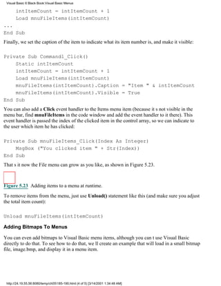 Visual Basic 6 Black Book:Visual Basic Menus

       intItemCount = intItemCount + 1
       Load mnuFileItems(intItemCount)
...
End Sub
Finally, we set the caption of the item to indicate what its item number is, and make it visible:

Private Sub Command1_Click()
    Static intItemCount
    intItemCount = intItemCount + 1
    Load mnuFileItems(intItemCount)
    mnuFileItems(intItemCount).Caption = "Item " & intItemCount
    mnuFileItems(intItemCount).Visible = True
End Sub
You can also add a Click event handler to the Items menu item (because its not visible in the
menu bar, find mnuFileItems in the code window and add the event handler to it there). This
event handler is passed the index of the clicked item in the control array, so we can indicate to
the user which item he has clicked:

Private Sub mnuFileItems_Click(Index As Integer)
    MsgBox ("You clicked item " + Str(Index))
End Sub
Thats itnow the File menu can grow as you like, as shown in Figure 5.23.



Figure 5.23 Adding items to a menu at runtime.
To remove items from the menu, just use Unload() statement like this (and make sure you adjust
the total item count):

Unload mnuFileItems(intItemCount)

Adding Bitmaps To Menus

You can even add bitmaps to Visual Basic menu items, although you cant use Visual Basic
directly to do that. To see how to do that, well create an example that will load in a small bitmap
file, image.bmp, and display it in a menu item.




 http://24.19.55.56:8080/temp/ch05185-190.html (4 of 5) [3/14/2001 1:34:48 AM]
 
