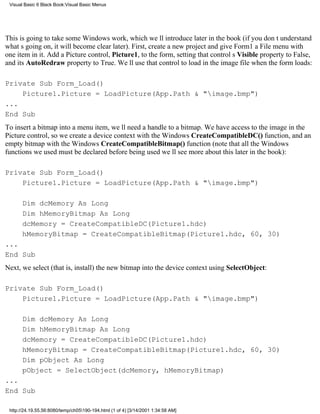 Visual Basic 6 Black Book:Visual Basic Menus




This is going to take some Windows work, which well introduce later in the book (if you dont understand
whats going on, it will become clear later). First, create a new project and give Form1 a File menu with
one item in it. Add a Picture control, Picture1, to the form, setting that controls Visible property to False,
and its AutoRedraw property to True. Well use that control to load in the image file when the form loads:

Private Sub Form_Load()
    Picture1.Picture = LoadPicture(App.Path & "image.bmp")
...
End Sub
To insert a bitmap into a menu item, well need a handle to a bitmap. We have access to the image in the
Picture control, so we create a device context with the Windows CreateCompatibleDC() function, and an
empty bitmap with the Windows CreateCompatibleBitmap() function (note that all the Windows
functions we used must be declared before being usedwell see more about this later in the book):

Private Sub Form_Load()
    Picture1.Picture = LoadPicture(App.Path & "image.bmp")

       Dim dcMemory As Long
       Dim hMemoryBitmap As Long
       dcMemory = CreateCompatibleDC(Picture1.hdc)
       hMemoryBitmap = CreateCompatibleBitmap(Picture1.hdc, 60, 30)
...
End Sub
Next, we select (that is, install) the new bitmap into the device context using SelectObject:

Private Sub Form_Load()
    Picture1.Picture = LoadPicture(App.Path & "image.bmp")

       Dim dcMemory As Long
       Dim hMemoryBitmap As Long
       dcMemory = CreateCompatibleDC(Picture1.hdc)
       hMemoryBitmap = CreateCompatibleBitmap(Picture1.hdc, 60, 30)
       Dim pObject As Long
       pObject = SelectObject(dcMemory, hMemoryBitmap)
...
End Sub

 http://24.19.55.56:8080/temp/ch05190-194.html (1 of 4) [3/14/2001 1:34:58 AM]
 