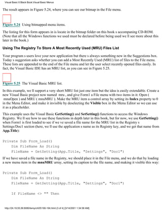 Visual Basic 6 Black Book:Visual Basic Menus


The result appears in Figure 5.24, where you can see our bitmap in the File menu.



Figure 5.24 Using bitmapped menu items.

The listing for this form appears in is locate in the bitmap folder on this books accompaning CD-ROM.
(Note that all the Windows functions we used must be declared before being usedwell see more about this
later in the book.)

Using The Registry To Store A Most Recently Used (MRU) Files List

Your programs users love your new applicationbut theres always something new in the Suggestions box.
Todays suggestion asks whether you can add a Most Recently Used (MRU) list of files to the File menu.
These lists are appended to the end of the File menu and let the user select recently opened files easily. In
fact, the Visual Basic IDE has an MRU list, as you can see in Figure 5.25.



Figure 5.25 The Visual Basic MRU list.
In this example, well support a very short MRU listjust one itembut the idea is easily extendable. Create a
new Visual Basic project now named mru, and give Form1 a File menu with two items in it: Open (
mnuOpen) and MRU (mnuMRU). Make the MRU item a control array by setting its Index property to 0
in the Menu Editor, and make it invisible by deselecting the Visible box in the Menu Editor so we can use
it as a placeholder.
This example uses the Visual Basic GetSetting() and SetSetting() functions to access the Windows
Registry. Well see how to use these functions in depth later in this book, but for now, we use GetSetting()
when Form1 is first loaded to see if weve saved a file name for the MRU list in the Registrys
Settings/Doc1 section (here, well use the applications name as its Registry key, and we get that name from
App.Title):

Private Sub Form_Load()
    Dim FileName As String
    FileName = GetSetting(App.Title, "Settings", "Doc1")
If we have saved a file name in the Registry, we should place it in the File menu, and we do that by loading
a new menu item in the mnuMRU array, setting its caption to the file name, and making it visible this way:

Private Sub Form_Load()
    Dim FileName As String
    FileName = GetSetting(App.Title, "Settings", "Doc1")

       If FileName <> "" Then


 http://24.19.55.56:8080/temp/ch05190-194.html (3 of 4) [3/14/2001 1:34:58 AM]
 