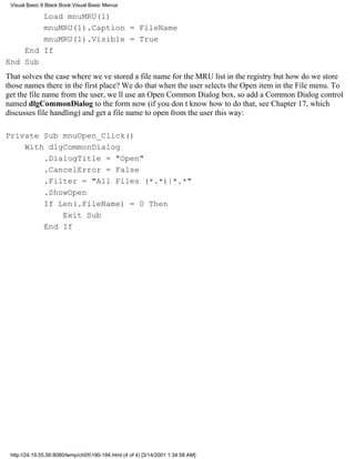 Visual Basic 6 Black Book:Visual Basic Menus

        Load mnuMRU(1)
        mnuMRU(1).Caption = FileName
        mnuMRU(1).Visible = True
    End If
End Sub
That solves the case where weve stored a file name for the MRU list in the registrybut how do we store
those names there in the first place? We do that when the user selects the Open item in the File menu. To
get the file name from the user, well use an Open Common Dialog box, so add a Common Dialog control
named dlgCommonDialog to the form now (if you dont know how to do that, see Chapter 17, which
discusses file handling) and get a file name to open from the user this way:

Private Sub mnuOpen_Click()
    With dlgCommonDialog
        .DialogTitle = "Open"
        .CancelError = False
        .Filter = "All Files (*.*)|*.*"
        .ShowOpen
        If Len(.FileName) = 0 Then
            Exit Sub
        End If




 http://24.19.55.56:8080/temp/ch05190-194.html (4 of 4) [3/14/2001 1:34:58 AM]
 