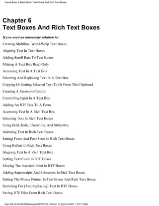 Visual Basic 6 Black Book:Text Boxes And Rich Text Boxes




Chapter 6
Text Boxes And Rich Text Boxes
If you need an immediate solution to:
Creating Multiline, Word-Wrap Text Boxes
Aligning Text In Text Boxes
Adding Scroll Bars To Text Boxes
Making A Text Box Read-Only
Accessing Text In A Text Box
Selecting And Replacing Text In A Text Box
Copying Or Getting Selected Text To Or From The Clipboard
Creating A Password Control
Controlling Input In A Text Box
Adding An RTF Box To A Form
Accessing Text In A Rich Text Box
Selecting Text In Rich Text Boxes
Using Bold, Italic, Underline, And Strikethru
Indenting Text In Rich Text Boxes
Setting Fonts And Font Sizes In Rich Text Boxes
Using Bullets In Rich Text Boxes
Aligning Text In A Rich Text Box
Setting Text Color In RTF Boxes
Moving The Insertion Point In RTF Boxes
Adding Superscripts And Subscripts In Rich Text Boxes
Setting The Mouse Pointer In Text Boxes And Rich Text Boxes
Searching For (And Replacing) Text In RTF Boxes
Saving RTF Files From Rich Text Boxes


 http://24.19.55.56:8080/temp/ch06197-201.html (1 of 4) [3/14/2001 1:35:17 AM]
 