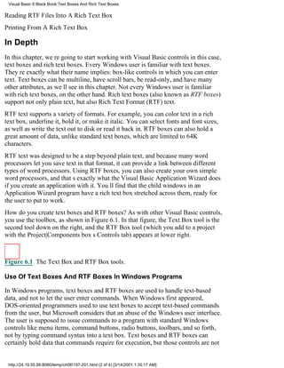 Visual Basic 6 Black Book:Text Boxes And Rich Text Boxes

Reading RTF Files Into A Rich Text Box
Printing From A Rich Text Box

In Depth
In this chapter, were going to start working with Visual Basic controlsin this case,
text boxes and rich text boxes. Every Windows user is familiar with text boxes.
Theyre exactly what their name implies: box-like controls in which you can enter
text. Text boxes can be multiline, have scroll bars, be read-only, and have many
other attributes, as well see in this chapter. Not every Windows user is familiar
with rich text boxes, on the other hand. Rich text boxes (also known as RTF boxes)
support not only plain text, but also Rich Text Format (RTF) text.
RTF text supports a variety of formats. For example, you can color text in a rich
text box, underline it, bold it, or make it italic. You can select fonts and font sizes,
as well as write the text out to disk or read it back in. RTF boxes can also hold a
great amount of data, unlike standard text boxes, which are limited to 64K
characters.
RTF text was designed to be a step beyond plain text, and because many word
processors let you save text in that format, it can provide a link between different
types of word processors. Using RTF boxes, you can also create your own simple
word processors, and thats exactly what the Visual Basic Application Wizard does
if you create an application with it. Youll find that the child windows in an
Application Wizard program have a rich text box stretched across them, ready for
the user to put to work.
How do you create text boxes and RTF boxes? As with other Visual Basic controls,
you use the toolbox, as shown in Figure 6.1. In that figure, the Text Box tool is the
second tool down on the right, and the RTF Box tool (which you add to a project
with the Project|Components boxs Controls tab) appears at lower right.



Figure 6.1 The Text Box and RTF Box tools.

Use Of Text Boxes And RTF Boxes In Windows Programs

In Windows programs, text boxes and RTF boxes are used to handle text-based
data, and not to let the user enter commands. When Windows first appeared,
DOS-oriented programmers used to use text boxes to accept text-based commands
from the user, but Microsoft considers that an abuse of the Windows user interface.
The user is supposed to issue commands to a program with standard Windows
controls like menu items, command buttons, radio buttons, toolbars, and so forth,
not by typing command syntax into a text box. Text boxes and RTF boxes can
certainly hold data that commands require for execution, but those controls are not


 http://24.19.55.56:8080/temp/ch06197-201.html (2 of 4) [3/14/2001 1:35:17 AM]
 