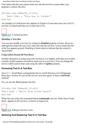 Visual Basic 6 Black Book:Text Boxes And Rich Text Boxes

True means that the user cannot enter text into the text box except under your
programs control, like this:

Private Sub Command1_Click()
    Text1.Text = "This box is locked."
End Sub
An example of a locked text box appears in Figure 6.5 (note that users cant tell if a
text box is locked until they try to enter text in it!)



Figure 6.5 A locked text box.

Disabling A Text Box
You can also disable a text box by setting its Enabled property to False. However,
although this means the user cant enter text into the text box, it also means the text
in the box appears grayed. Disabling is better done to indicate that the control is
inaccessible.
Using Labels Instead Of Text Boxes
Another alternative to using read-only text boxes is to display read-only text in label
controls. (Label controls can hold as much text as a text box.) You can change the
text in a label control from code using the labels Caption property.

Accessing Text In A Text Box

Java, C++, Visual Basica programmer has to switch between a lot of languages
these days. So how do you set the text in a text box again? Is there a SetText()
method?
No, you use the Text property like this:

Private Sub Command1_Click()
Text1.Text = "Hello from Visual Basic"
End Sub
When the user clicks the command button Command1, the text Hello from Visual
Basic appears in the text box, as shown in Figure 6.6.



Figure 6.6 Setting a text boxs text.

Selecting And Replacing Text In A Text Box


 http://24.19.55.56:8080/temp/ch06201-205.html (2 of 4) [3/14/2001 1:35:36 AM]
 