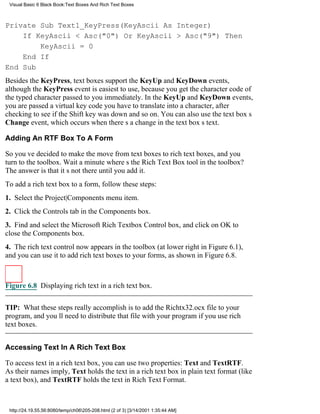 Visual Basic 6 Black Book:Text Boxes And Rich Text Boxes



Private Sub Text1_KeyPress(KeyAscii As Integer)
    If KeyAscii < Asc("0") Or KeyAscii > Asc("9") Then
        KeyAscii = 0
    End If
End Sub
Besides the KeyPress, text boxes support the KeyUp and KeyDown events,
although the KeyPress event is easiest to use, because you get the character code of
the typed character passed to you immediately. In the KeyUp and KeyDown events,
you are passed a virtual key code you have to translate into a character, after
checking to see if the Shift key was down and so on. You can also use the text boxs
Change event, which occurs when theres a change in the text boxs text.

Adding An RTF Box To A Form

So youve decided to make the move from text boxes to rich text boxes, and you
turn to the toolbox. Wait a minutewheres the Rich Text Box tool in the toolbox?
The answer is that its not there until you add it.
To add a rich text box to a form, follow these steps:
1. Select the Project|Components menu item.
2. Click the Controls tab in the Components box.
3. Find and select the Microsoft Rich Textbox Control box, and click on OK to
close the Components box.
4. The rich text control now appears in the toolbox (at lower right in Figure 6.1),
and you can use it to add rich text boxes to your forms, as shown in Figure 6.8.



Figure 6.8 Displaying rich text in a rich text box.


TIP: What these steps really accomplish is to add the Richtx32.ocx file to your
program, and youll need to distribute that file with your program if you use rich
text boxes.


Accessing Text In A Rich Text Box

To access text in a rich text box, you can use two properties: Text and TextRTF.
As their names imply, Text holds the text in a rich text box in plain text format (like
a text box), and TextRTF holds the text in Rich Text Format.



 http://24.19.55.56:8080/temp/ch06205-208.html (2 of 3) [3/14/2001 1:35:44 AM]
 