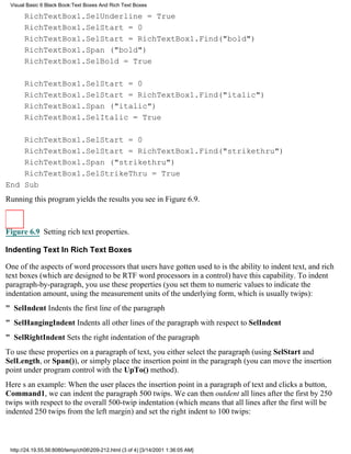 Visual Basic 6 Black Book:Text Boxes And Rich Text Boxes

       RichTextBox1.SelUnderline = True
       RichTextBox1.SelStart = 0
       RichTextBox1.SelStart = RichTextBox1.Find("bold")
       RichTextBox1.Span ("bold")
       RichTextBox1.SelBold = True

       RichTextBox1.SelStart = 0
       RichTextBox1.SelStart = RichTextBox1.Find("italic")
       RichTextBox1.Span ("italic")
       RichTextBox1.SelItalic = True

    RichTextBox1.SelStart = 0
    RichTextBox1.SelStart = RichTextBox1.Find("strikethru")
    RichTextBox1.Span ("strikethru")
    RichTextBox1.SelStrikeThru = True
End Sub
Running this program yields the results you see in Figure 6.9.



Figure 6.9 Setting rich text properties.

Indenting Text In Rich Text Boxes

One of the aspects of word processors that users have gotten used to is the ability to indent text, and rich
text boxes (which are designed to be RTF word processors in a control) have this capability. To indent
paragraph-by-paragraph, you use these properties (you set them to numeric values to indicate the
indentation amount, using the measurement units of the underlying form, which is usually twips):
" SelIndentIndents the first line of the paragraph
" SelHangingIndentIndents all other lines of the paragraph with respect to SelIndent
" SelRightIndentSets the right indentation of the paragraph
To use these properties on a paragraph of text, you either select the paragraph (using SelStart and
SelLength, or Span()), or simply place the insertion point in the paragraph (you can move the insertion
point under program control with the UpTo() method).
Heres an example: When the user places the insertion point in a paragraph of text and clicks a button,
Command1, we can indent the paragraph 500 twips. We can then outdent all lines after the first by 250
twips with respect to the overall 500-twip indentation (which means that all lines after the first will be
indented 250 twips from the left margin) and set the right indent to 100 twips:



 http://24.19.55.56:8080/temp/ch06209-212.html (3 of 4) [3/14/2001 1:36:05 AM]
 