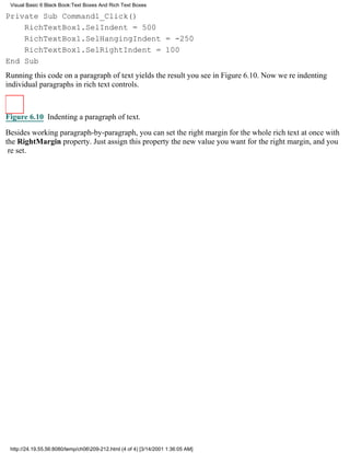 Visual Basic 6 Black Book:Text Boxes And Rich Text Boxes

Private Sub Command1_Click()
    RichTextBox1.SelIndent = 500
    RichTextBox1.SelHangingIndent = -250
    RichTextBox1.SelRightIndent = 100
End Sub
Running this code on a paragraph of text yields the result you see in Figure 6.10. Now were indenting
individual paragraphs in rich text controls.



Figure 6.10 Indenting a paragraph of text.

Besides working paragraph-by-paragraph, you can set the right margin for the whole rich text at once with
the RightMargin property. Just assign this property the new value you want for the right margin, and you
re set.




 http://24.19.55.56:8080/temp/ch06209-212.html (4 of 4) [3/14/2001 1:36:05 AM]
 