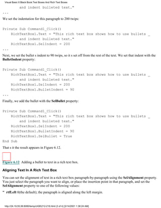 Visual Basic 6 Black Book:Text Boxes And Rich Text Boxes

              and indent bulleted text."
...
We set the indentation for this paragraph to 200 twips:

Private Sub Command1_Click()
    RichTextBox1.Text = "This rich text box shows how to use bullets _
        and indent bulleted text."
    RichTextBox1.SelIndent = 200
...
Next, we set the bullets indent to 90 twips, so its set off from the rest of the text. We set that indent with the
BulletIndent property:

Private Sub Command1_Click()
    RichTextBox1.Text = "This rich text box shows how to use bullets _
        and indent bulleted text."
    RichTextBox1.SelIndent = 200
    RichTextBox1.BulletIndent = 90
...
Finally, we add the bullet with the SelBullet property:

Private Sub Command1_Click()
    RichTextBox1.Text = "This rich text box shows how to use bullets _
        and indent bulleted text."
    RichTextBox1.SelIndent = 200
    RichTextBox1.BulletIndent = 90
    RichTextBox1.SelBullet = True
End Sub
Thats itthe result appears in Figure 6.12.



Figure 6.12 Adding a bullet to text in a rich text box.

Aligning Text In A Rich Text Box

You can set the alignment of text in a rich text box paragraph-by-paragraph using the SelAlignment property.
You just select the paragraph you want to align, or place the insertion point in that paragraph, and set the
SelAlignment property to one of the following values:
" rtfLeft0(the default); the paragraph is aligned along the left margin.


 http://24.19.55.56:8080/temp/ch06212-216.html (3 of 4) [3/14/2001 1:36:24 AM]
 