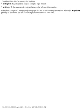 Visual Basic 6 Black Book:Text Boxes And Rich Text Boxes

" rtfRight1; the paragraph is aligned along the right margin.
" rtfCenter2; the paragraph is centered between the left and right margins.
Being able to align text paragraph-by-paragraph like this is much more powerful than the simple Alignment
property of a standard text box, which aligns all the text at the same time.




 http://24.19.55.56:8080/temp/ch06212-216.html (4 of 4) [3/14/2001 1:36:24 AM]
 