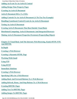 Visual Basic 6 Black Book:Table of Contents

Adding An Event To An ActiveX Control

Adding Design Time Property Pages

Creating An ActiveX Document

ActiveX Document DLLs Vs. EXEs

Adding Controls To An ActiveX Document (A Tic-Tac-Toe Example)

Handling Constituent Control Events In An ActiveX Document

Testing An ActiveX Document

Creating ActiveX Documents That Run Outside Visual Basic

Distributed Computing: ActiveX Documents And Integrated Browsers

Making ActiveX Document Properties Persistent (PropertyBag Object)


Chapter 21Visual Basic And The Internet: Web Browsing, Email, HTTP, FTP,
And DHTML

In Depth

Creating A Web Browser

Creating A Dynamic HTML Page

Working With Email

Using FTP

Using HTTP
Immediate Solutions

Creating A Web Browser

Specifying URLs In A Web Browser

Adding Back And Forward Buttons To A Web Browser

Adding Refresh, Home, And Stop Buttons To A Web Browser

Creating DHTML Pages

Adding Text To DHTML Pages
Adding Images To DHTML Pages

 http://24.19.55.56:8080/temp/ (23 of 35) [3/14/2001 1:24:09 AM]
 